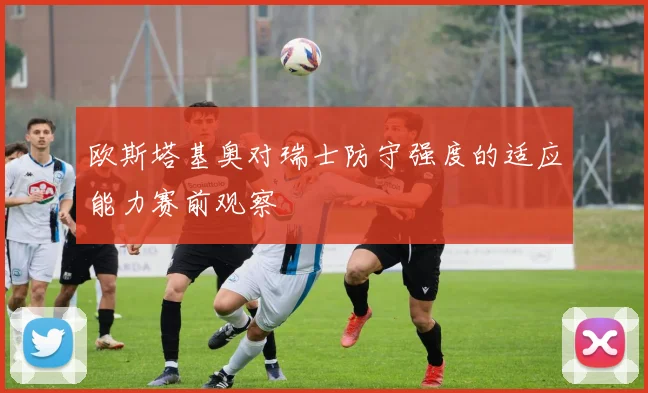 欧斯塔基奥对瑞士防守强度的适应能力赛前观察