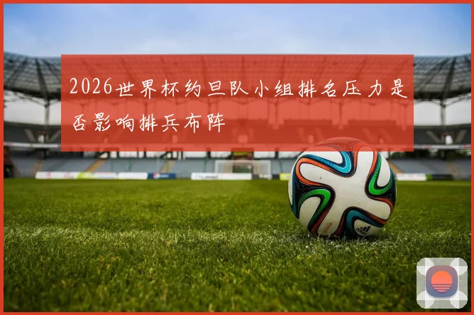 2026世界杯约旦队小组排名压力是否影响排兵布阵