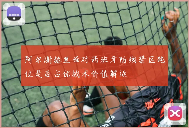 阿尔谢赫里面对西班牙防线禁区跑位是否占优战术价值解读