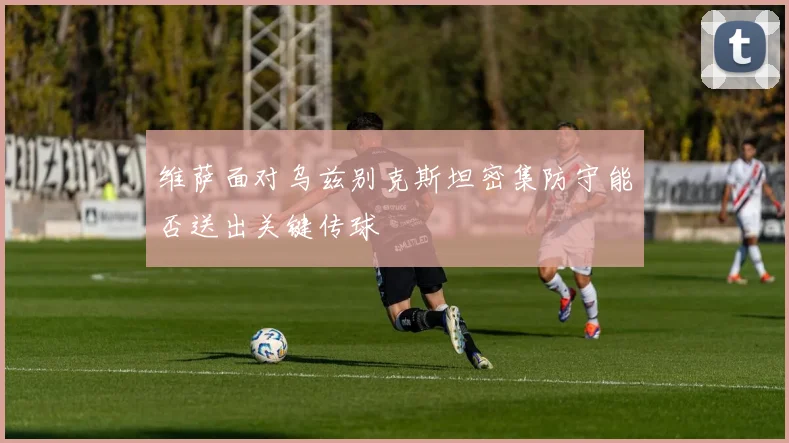 维萨面对乌兹别克斯坦密集防守能否送出关键传球