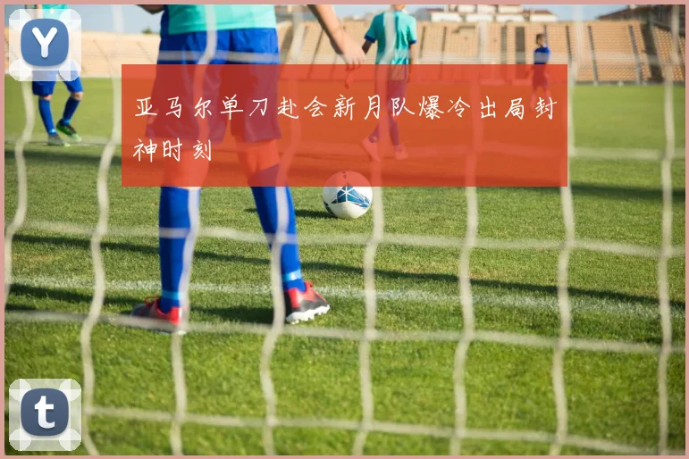 亚马尔单刀赴会新月队爆冷出局封神时刻
