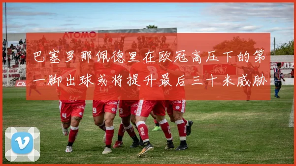 巴塞罗那佩德里在欧冠高压下的第一脚出球或将提升最后三十米威胁