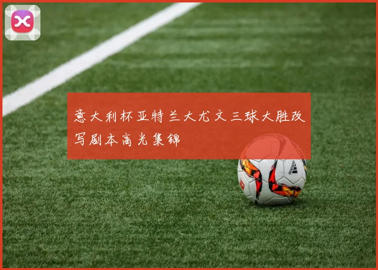 意大利杯亚特兰大尤文三球大胜改写剧本高光集锦
