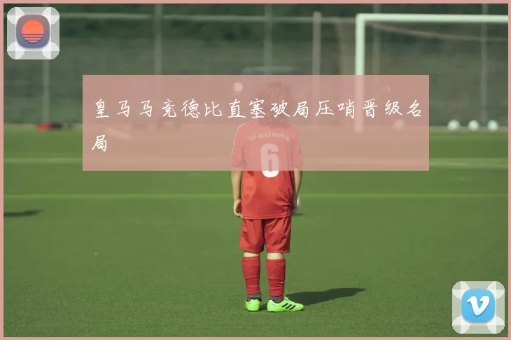 皇马马竞德比直塞破局压哨晋级名局
