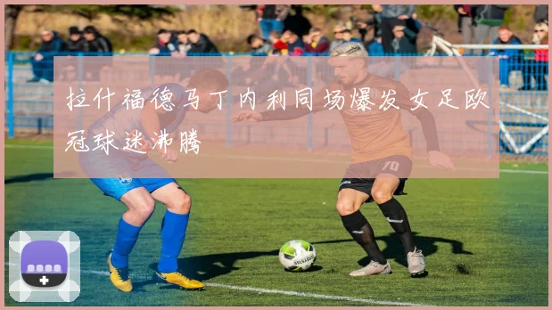 拉什福德马丁内利同场爆发女足欧冠球迷沸腾
