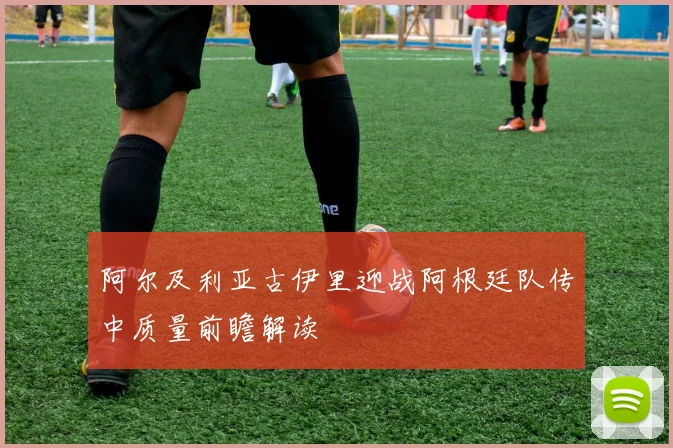 阿尔及利亚古伊里迎战阿根廷队传中质量前瞻解读