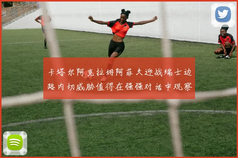 卡塔尔阿克拉姆阿菲夫迎战瑞士边路内切威胁值得在强强对话中观察