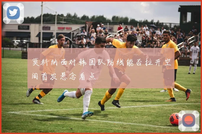 莫科纳面对韩国队防线能否拉开空间首发悬念看点