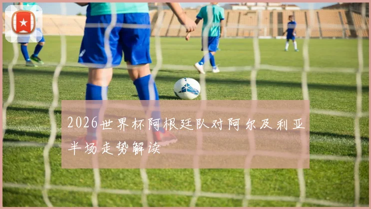 2026世界杯阿根廷队对阿尔及利亚半场走势解读