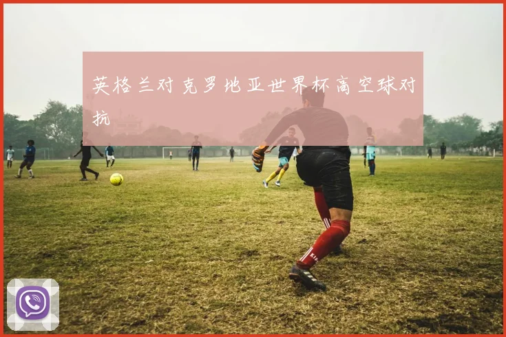 英格兰对克罗地亚世界杯高空球对抗